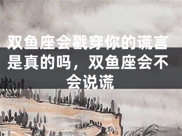 双鱼座会戳穿你的谎言是真的吗，双鱼座会不会说谎