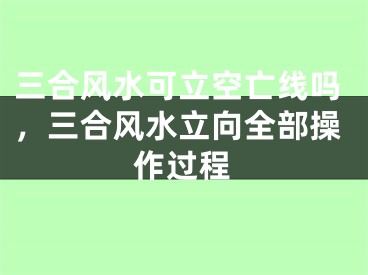三合风水可立空亡线吗，三合风水立向全部操作过程
