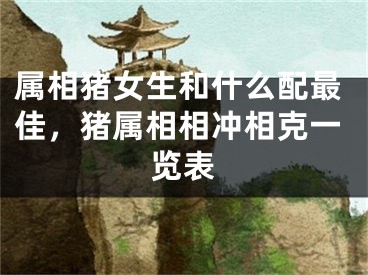 属相猪女生和什么配最佳，猪属相相冲相克一览表