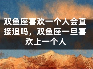 双鱼座喜欢一个人会直接追吗，双鱼座一旦喜欢上一个人