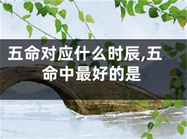 五命对应什么时辰,五命中最好的是