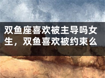 双鱼座喜欢被主导吗女生，双鱼喜欢被约束么