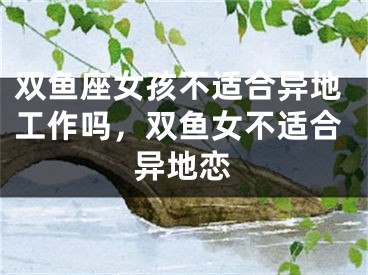 双鱼座女孩不适合异地工作吗，双鱼女不适合异地恋