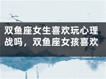 双鱼座女生喜欢玩心理战吗，双鱼座女孩喜欢