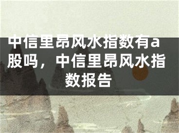 中信里昂风水指数有a股吗,中信里昂风水指数报告