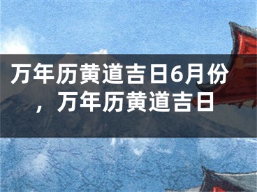 万年历黄道吉日6月份，万年历黄道吉日