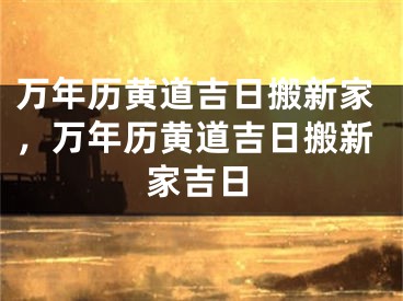 万年历黄道吉日搬新家,万年历黄道吉日搬新家吉日