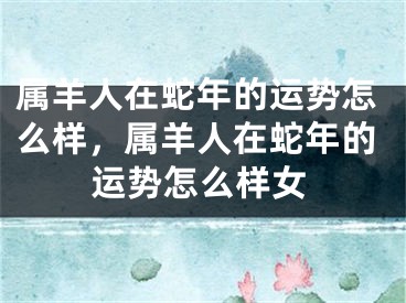 属羊人在蛇年的运势怎么样，属羊人在蛇年的运势怎么样女