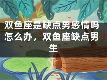 双鱼座是缺点男感情吗怎么办，双鱼座缺点男生