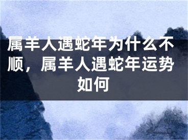 属羊人遇蛇年为什么不顺，属羊人遇蛇年运势如何