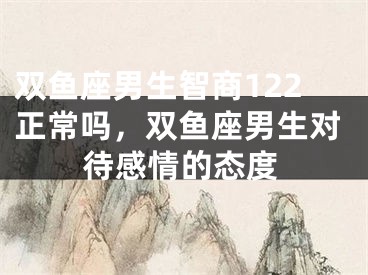 双鱼座男生智商122正常吗，双鱼座男生对待感情的态度
