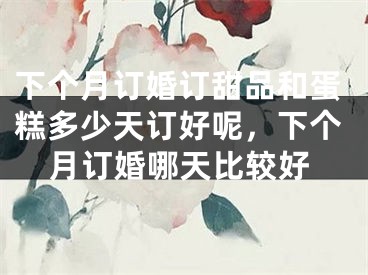 下个月订婚订甜品和蛋糕多少天订好呢，下个月订婚哪天比较好