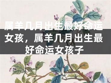 属羊几月出生最好命运女孩，属羊几月出生最好命运女孩子