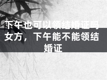 下午也可以领结婚证吗女方,下午能不能领结婚证