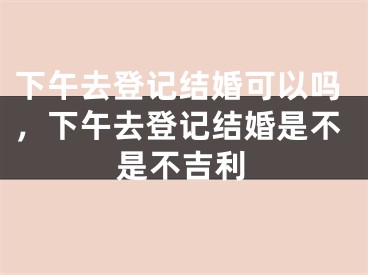 下午去登记结婚可以吗,下午去登记结婚是不是不吉利