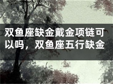 双鱼座缺金戴金项链可以吗,双鱼座五行缺金