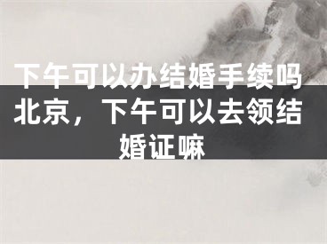 下午可以办结婚手续吗北京,下午可以去领结婚证嘛