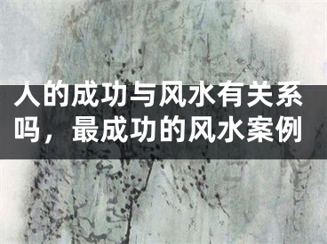人的成功与风水有关系吗,最成功的风水案例
