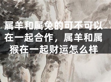 属羊和属兔的可不可以在一起合作，属羊和属猴在一起财运怎么样