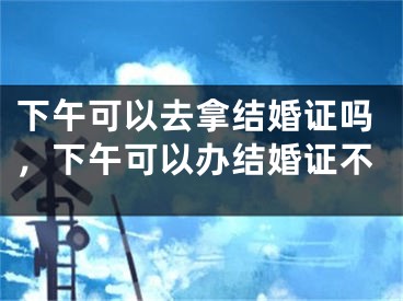 下午可以去拿结婚证吗，下午可以办结婚证不