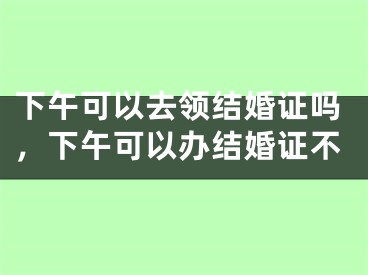 下午可以去领结婚证吗，下午可以办结婚证不