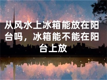 从风水上冰箱能放在阳台吗，冰箱能不能在阳台上放