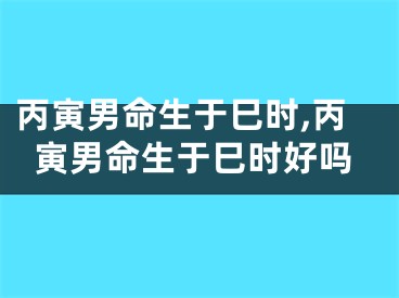 丙寅男命生于巳时,丙寅男命生于巳时好吗