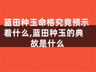 蓝田种玉命格究竟预示着什么,蓝田种玉的典故是什么