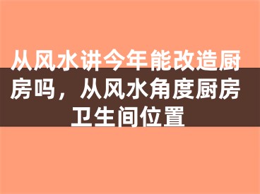 从风水讲今年能改造厨房吗，从风水角度厨房卫生间位置