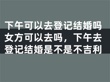 下午可以去登记结婚吗女方可以去吗，下午去登记结婚是不是不吉利