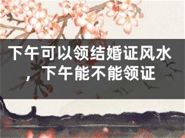 下午可以领结婚证风水，下午能不能领证