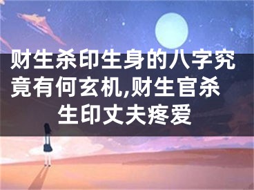 财生杀印生身的八字究竟有何玄机,财生官杀生印丈夫疼爱