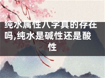 纯水属性八字真的存在吗,纯水是碱性还是酸性