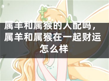 属羊和属猴的人配吗,属羊和属猴在一起财运怎么样