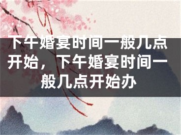 下午婚宴时间一般几点开始，下午婚宴时间一般几点开始办