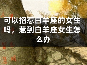 可以招惹白羊座的女生吗,惹到白羊座女生怎么办