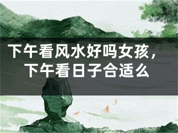 下午看风水好吗女孩，下午看日子合适么