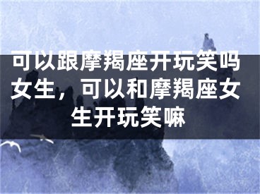 可以跟摩羯座开玩笑吗女生，可以和摩羯座女生开玩笑嘛