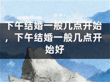 下午结婚一般几点开始，下午结婚一般几点开始好