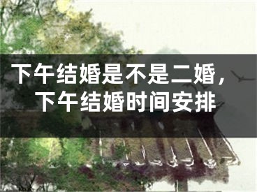 下午结婚是不是二婚，下午结婚时间安排