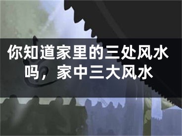 你知道家里的三处风水吗,家中三大风水