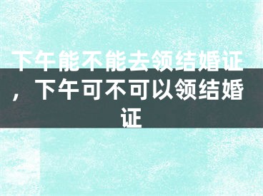 下午能不能去领结婚证,下午可不可以领结婚证