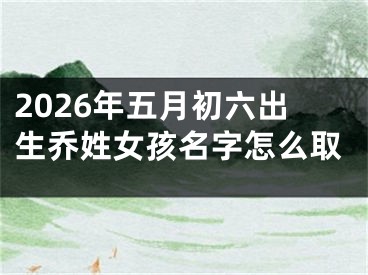 2026年五月初六出生乔姓女孩名字怎么取