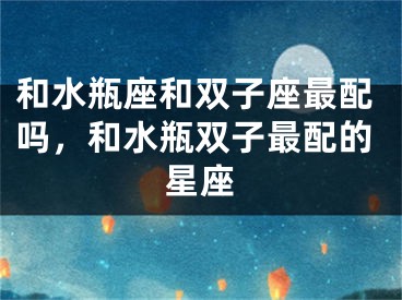 和水瓶座和双子座最配吗，和水瓶双子最配的星座