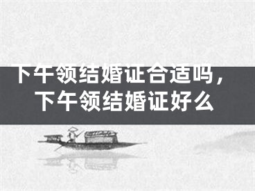 下午领结婚证合适吗，下午领结婚证好么