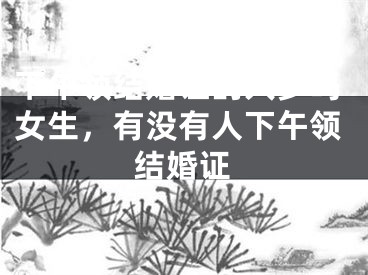 下午领结婚证的人多吗女生，有没有人下午领结婚证