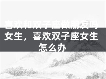 喜欢和双子座做朋友吗女生,喜欢双子座女生怎么办