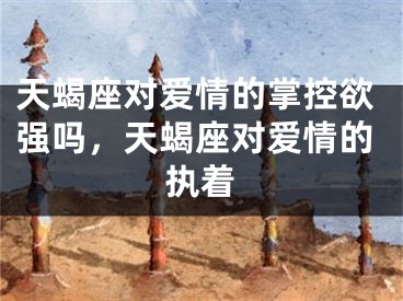 天蝎座对爱情的掌控欲强吗，天蝎座对爱情的执着
