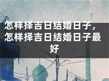 怎样择吉日结婚日子，怎样择吉日结婚日子最好