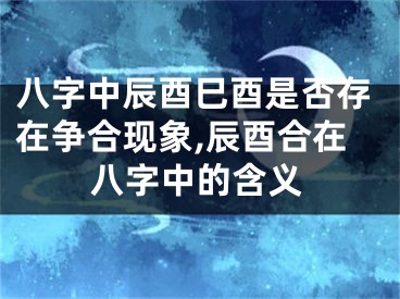 八字中辰酉巳酉是否存在争合现象,辰酉合在八字中的含义